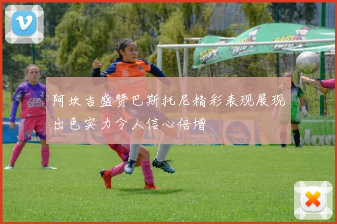 阿坎吉盛赞巴斯托尼精彩表现展现出色实力令人信心倍增