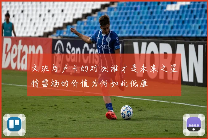 文班与卢卡的对决谁才是未来之星特雷杨的价值为何如此低廉