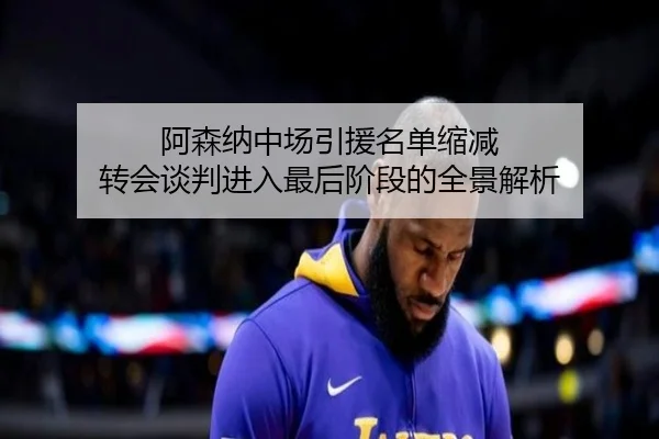 阿森纳中场引援名单缩减 转会谈判进入最后阶段的全景解析 - kaiyun
